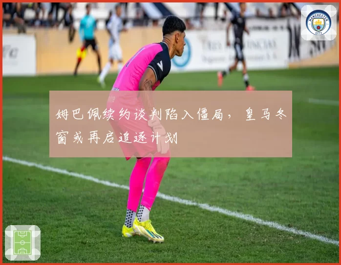 姆巴佩续约谈判陷入僵局，皇马冬窗或再启追逐计划