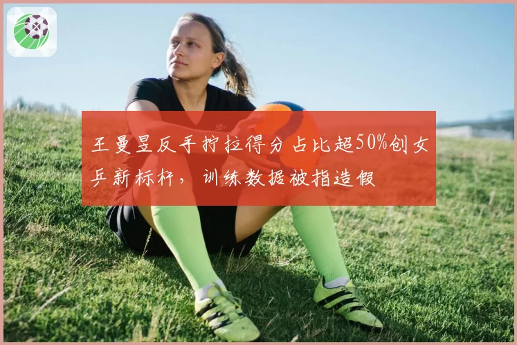 王曼昱反手拧拉得分占比超50%创女乒新标杆，训练数据被指造假