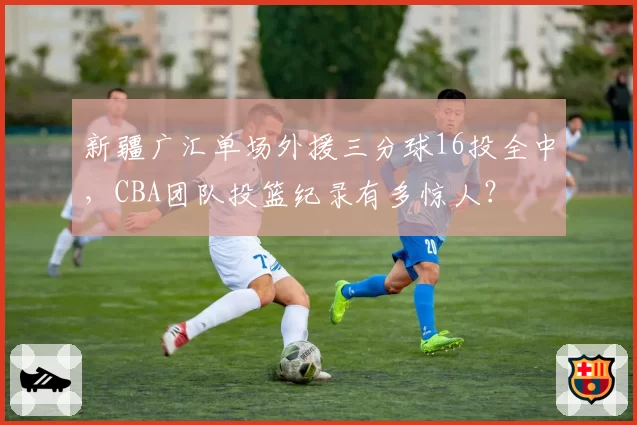 新疆广汇单场外援三分球16投全中，CBA团队投篮纪录有多惊人？