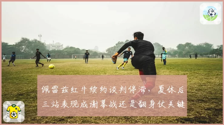 佩雷兹红牛续约谈判停滞,夏休后三站表现成谢幕战还是翻身仗关键节点