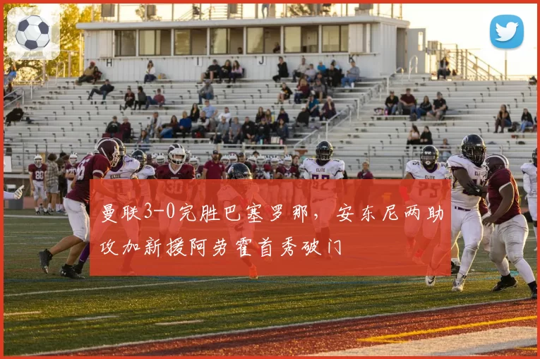 曼联3-0完胜巴塞罗那，安东尼两助攻加新援阿劳霍首秀破门