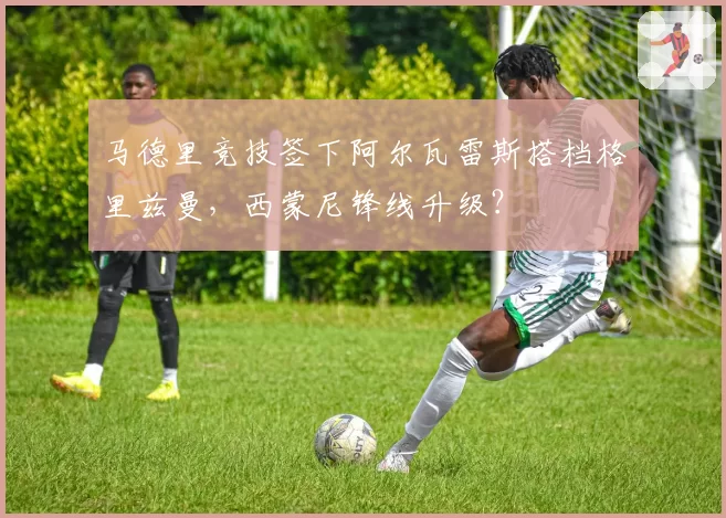 马德里竞技签下阿尔瓦雷斯搭档格里兹曼，西蒙尼锋线升级？
