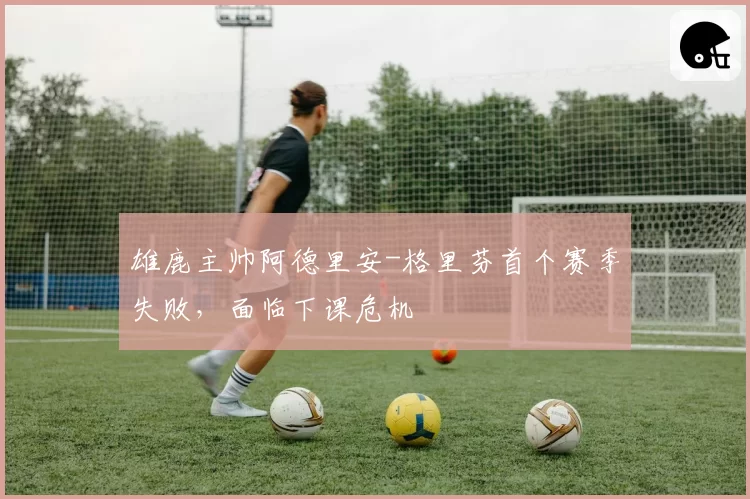 雄鹿主帅阿德里安-格里芬首个赛季失败，面临下课危机