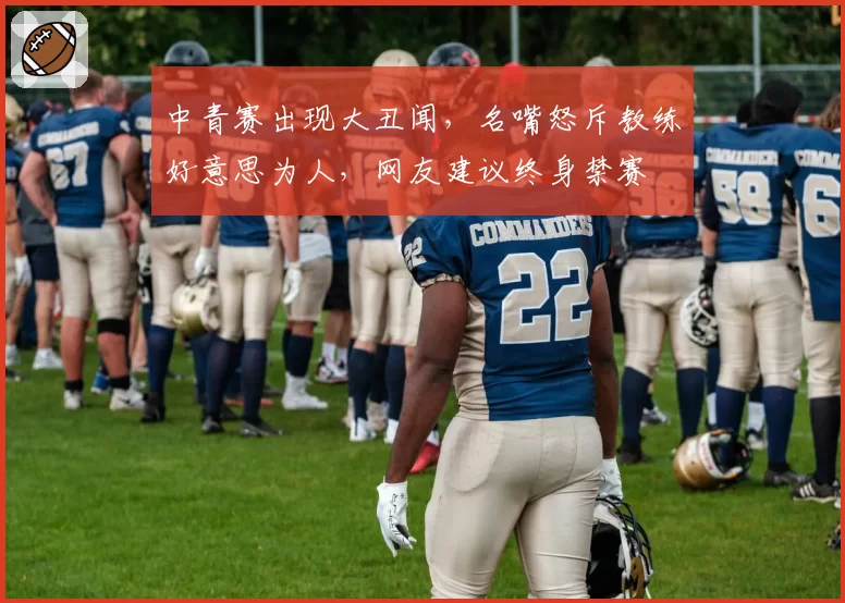 中青赛出现大丑闻，名嘴怒斥教练好意思为人，网友建议终身禁赛