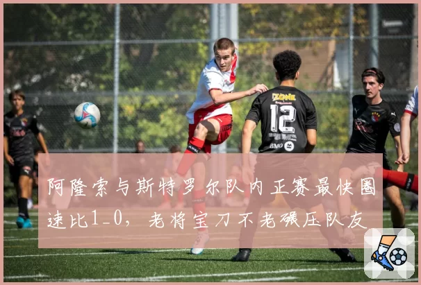 阿隆索与斯特罗尔队内正赛最快圈速比1_0,老将宝刀不老碾压队友