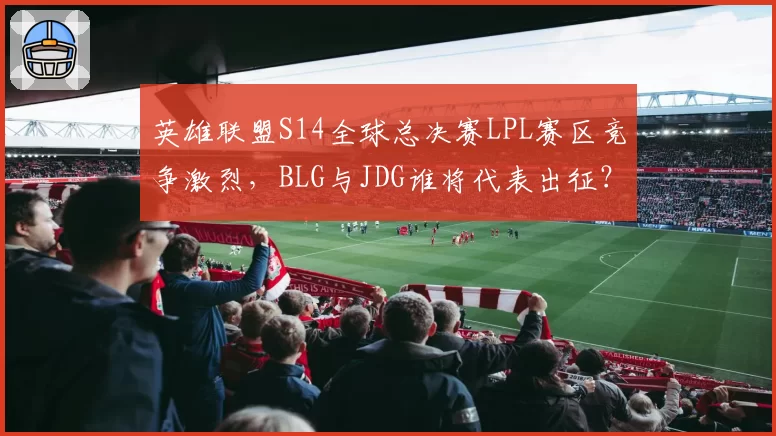 英雄联盟S14全球总决赛LPL赛区竞争激烈，BLG与JDG谁将代表出征？