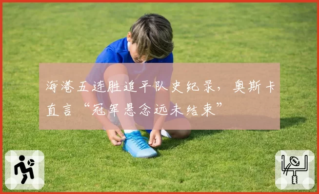 海港五连胜追平队史纪录，奥斯卡直言“冠军悬念远未结束”