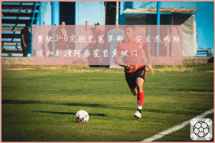 曼联3-0完胜巴塞罗那，安东尼两助攻加新援阿劳霍首秀破门