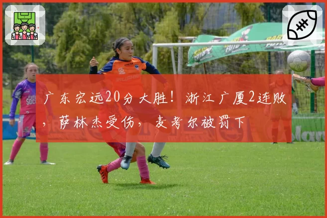 广东宏远20分大胜！浙江广厦2连败，萨林杰受伤，麦考尔被罚下