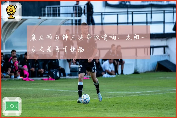 最后两分钟三次争议哨响，太阳一分之差负于快船