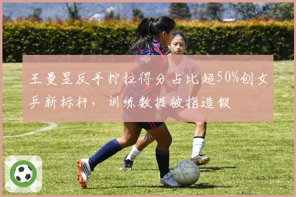 王曼昱反手拧拉得分占比超50%创女乒新标杆，训练数据被指造假