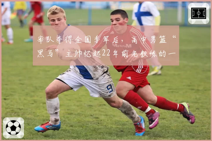 率队夺得全国季军后，高中男篮“黑马”主帅忆起22年前老教练的一席话