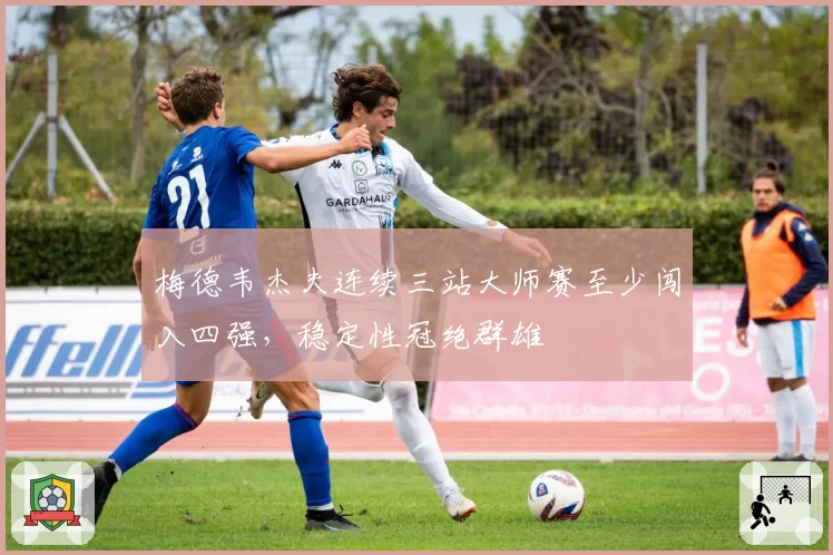 梅德韦杰夫连续三站大师赛至少闯入四强,稳定性冠绝群雄