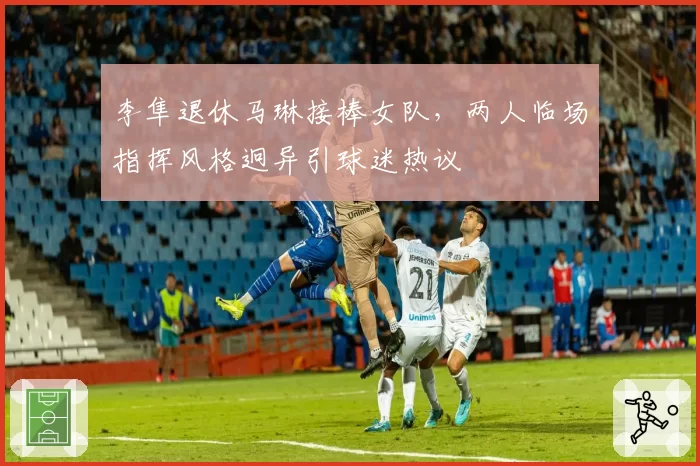 李隼退休马琳接棒女队,两人临场指挥风格迥异引球迷热议