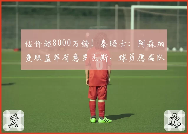估价超8000万镑！泰晤士：阿森纳曼联蓝军有意罗杰斯，球员愿离队