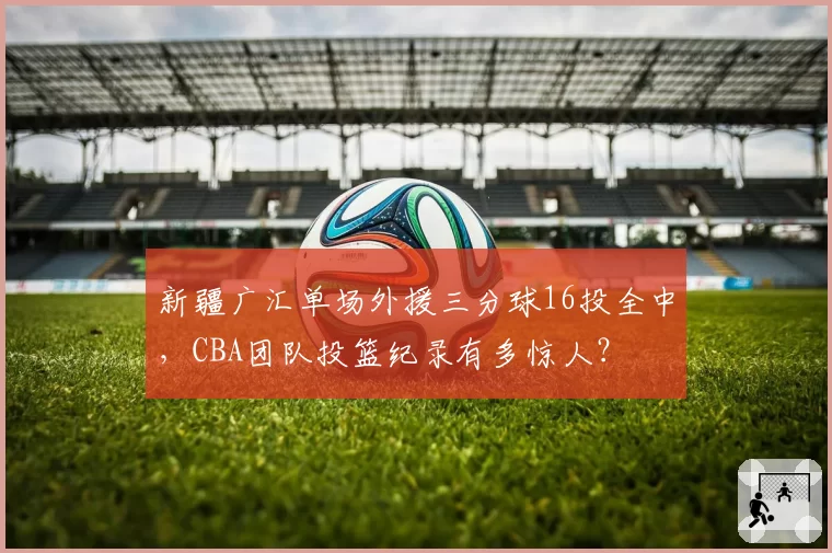 新疆广汇单场外援三分球16投全中，CBA团队投篮纪录有多惊人？