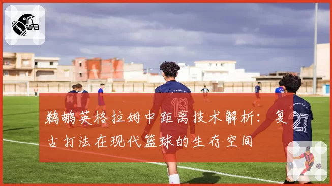 鹈鹕英格拉姆中距离技术解析:复古打法在现代篮球的生存空间