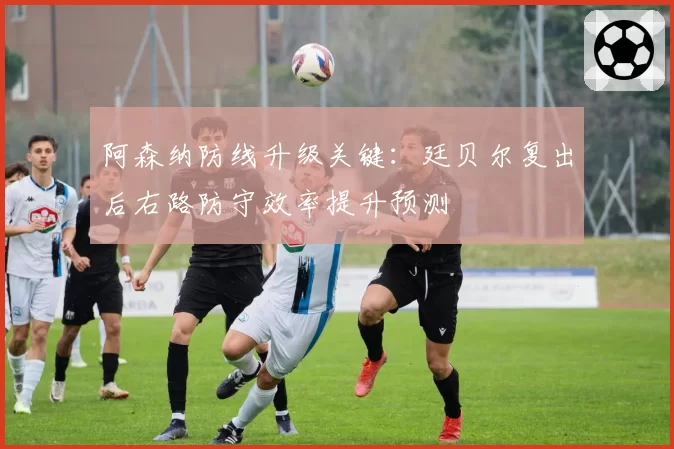 阿森纳防线升级关键:廷贝尔复出后右路防守效率提升预测