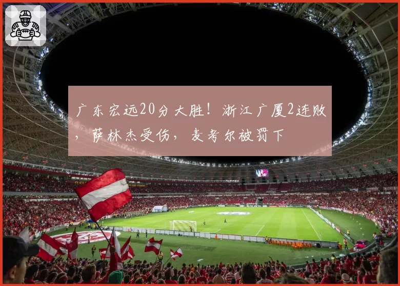 广东宏远20分大胜!浙江广厦2连败,萨林杰受伤,麦考尔被罚下