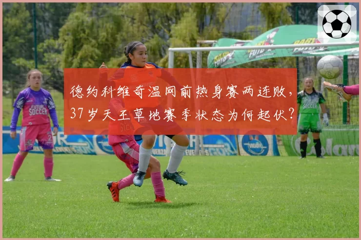 德约科维奇温网前热身赛两连败，37岁天王草地赛季状态为何起伏？