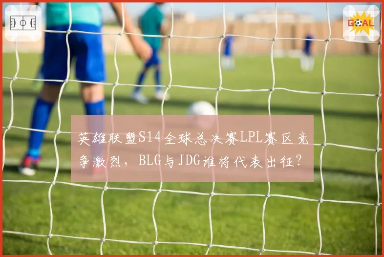 英雄联盟S14全球总决赛LPL赛区竞争激烈，BLG与JDG谁将代表出征？