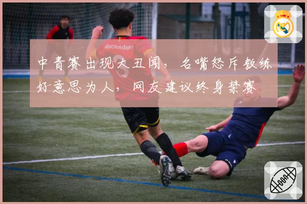 中青赛出现大丑闻,名嘴怒斥教练好意思为人,网友建议终身禁赛