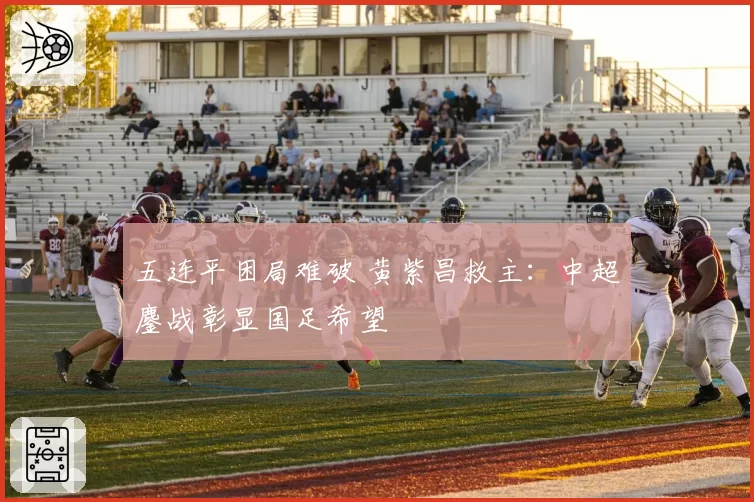 五连平困局难破 黄紫昌救主：中超鏖战彰显国足希望