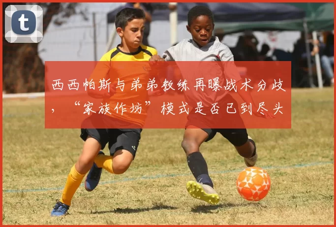 西西帕斯与弟弟教练再曝战术分歧,“家族作坊”模式是否已到尽头?