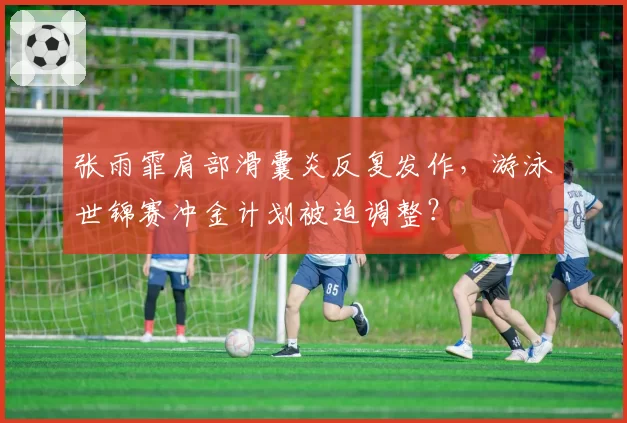 张雨霏肩部滑囊炎反复发作，游泳世锦赛冲金计划被迫调整？
