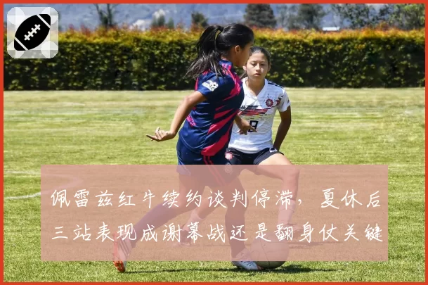 佩雷兹红牛续约谈判停滞,夏休后三站表现成谢幕战还是翻身仗关键节点