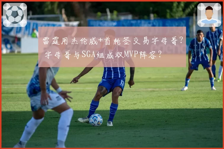 雷霆用杰伦威+首轮签交易字母哥? 字母哥与SGA组成双MVP阵容?
