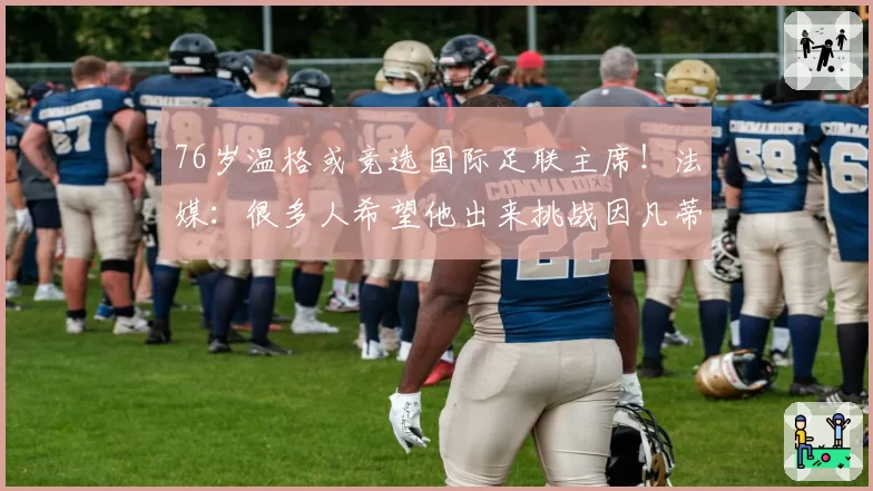 76岁温格或竞选国际足联主席!法媒:很多人希望他出来挑战因凡蒂诺