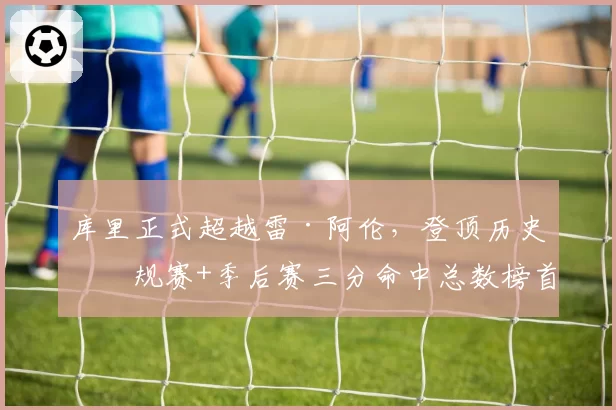 库里正式超越雷·阿伦，登顶历史常规赛+季后赛三分命中总数榜首