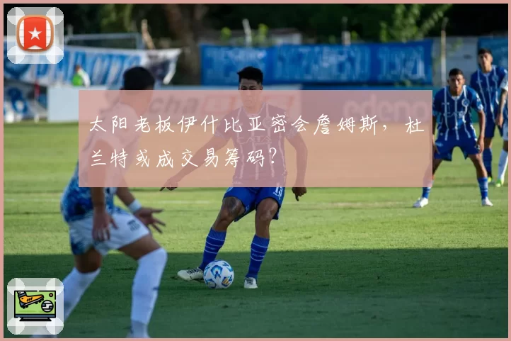 太阳老板伊什比亚密会詹姆斯，杜兰特或成交易筹码？