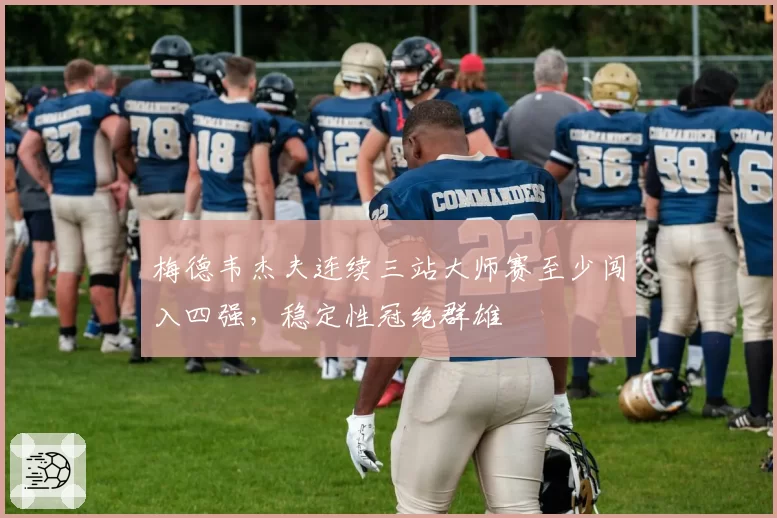 梅德韦杰夫连续三站大师赛至少闯入四强,稳定性冠绝群雄