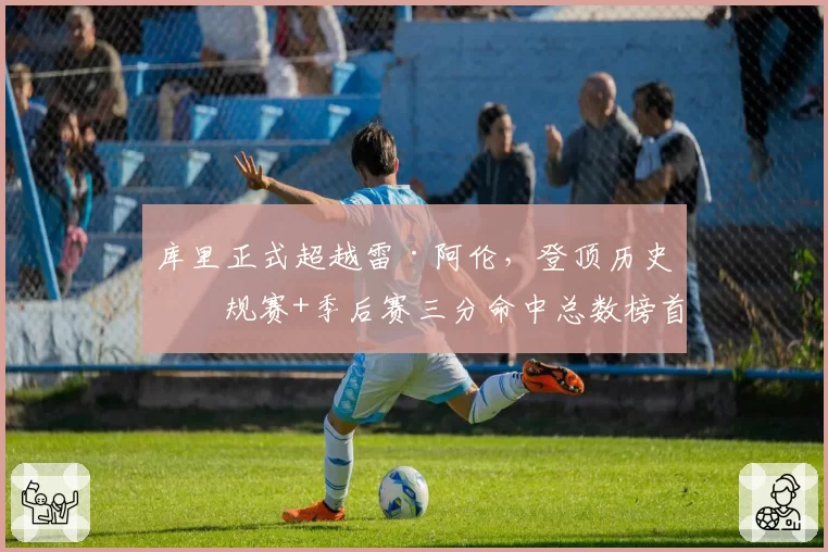 库里正式超越雷·阿伦，登顶历史常规赛+季后赛三分命中总数榜首