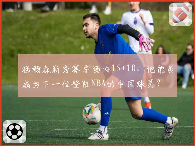 杨瀚森新秀赛季场均15+10，他能否成为下一位登陆NBA的中国球员？