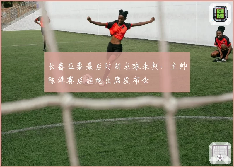 长春亚泰最后时刻点球未判,主帅陈洋赛后拒绝出席发布会