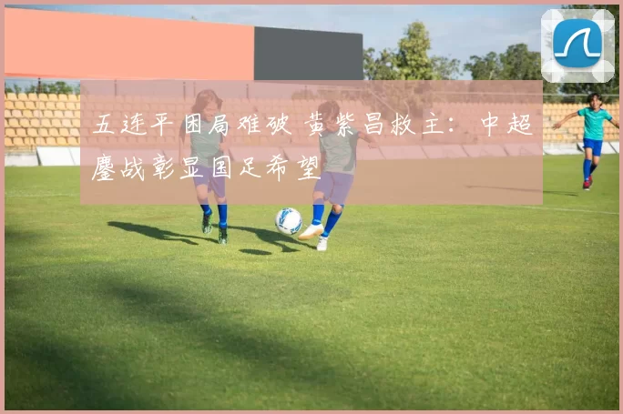 五连平困局难破 黄紫昌救主：中超鏖战彰显国足希望