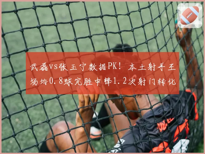 武磊vs张玉宁数据PK！本土射手王场均0.8球完胜中锋1.2次射门转化率