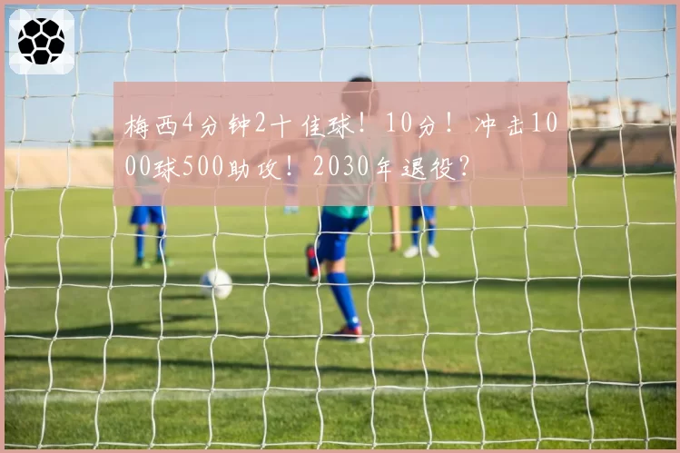 梅西4分钟2十佳球!10分!冲击1000球500助攻!2030年退役?