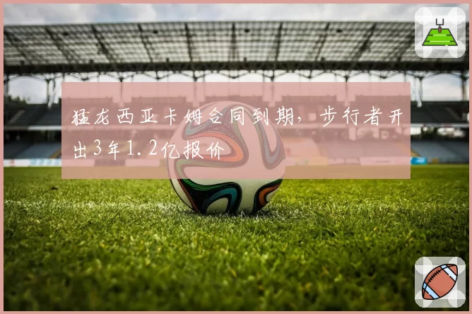 猛龙西亚卡姆合同到期，步行者开出3年1.2亿报价