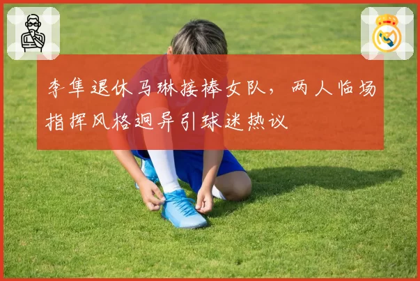 李隼退休马琳接棒女队,两人临场指挥风格迥异引球迷热议