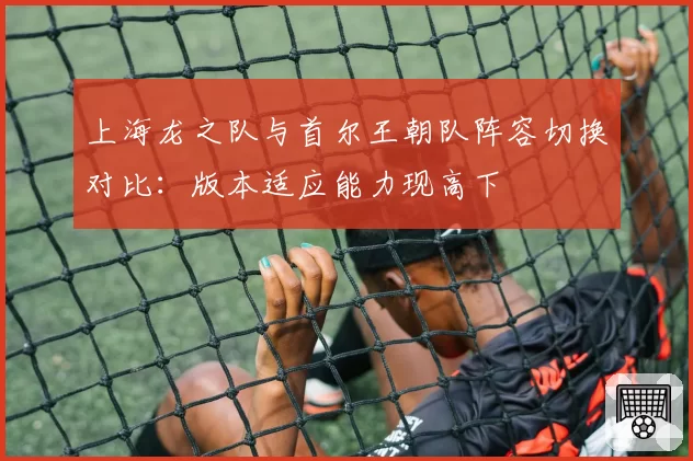 上海龙之队与首尔王朝队阵容切换对比：版本适应能力现高下