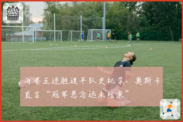 海港五连胜追平队史纪录，奥斯卡直言“冠军悬念远未结束”