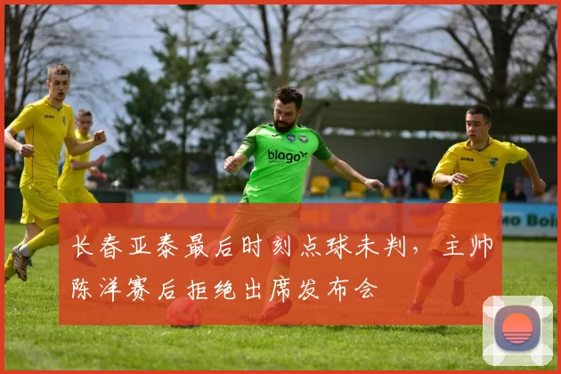 长春亚泰最后时刻点球未判,主帅陈洋赛后拒绝出席发布会
