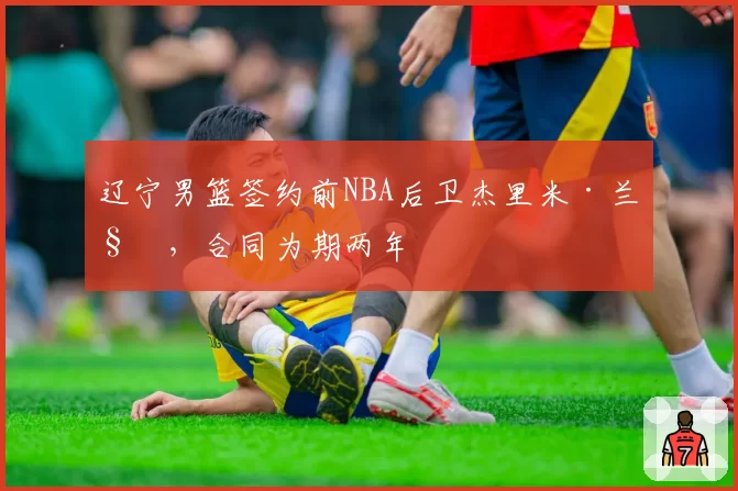 辽宁男篮签约前NBA后卫杰里米·兰姆，合同为期两年