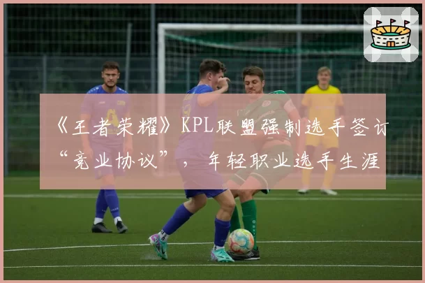 《王者荣耀》KPL联盟强制选手签订“竞业协议”,年轻职业选手生涯自主权引争议