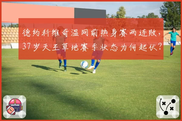 德约科维奇温网前热身赛两连败，37岁天王草地赛季状态为何起伏？