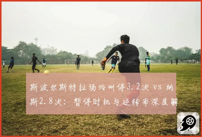 斯波尔斯特拉场均叫停3.2次 vs 纳斯2.8次：暂停时机与逆转率深度解析